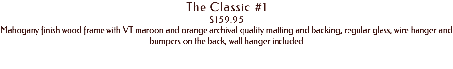 The Classic #1 $159.95 Mahogany finish wood frame with VT maroon and orange archival quality matting and backing, regular glass, wire hanger and bumpers on the back, wall hanger included