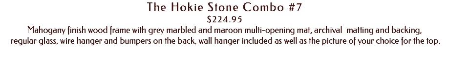The Hokie Stone Combo #7 $224.95 Mahogany finish wood frame with grey marbled and maroon multi-opening mat, archival matting and backing, regular glass, wire hanger and bumpers on the back, wall hanger included as well as the picture of your choice for the top. 