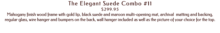 The Elegant Suede Combo #11 $299.95 Mahogany finish wood frame with gold lip, black suede and maroon multi-opening mat, archival matting and backing, regular glass, wire hanger and bumpers on the back, wall hanger included as well as the picture of your choice for the top. 