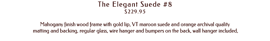 The Elegant Suede #8 $229.95 Mahogany finish wood frame with gold lip, VT maroon suede and orange archival quality matting and backing, regular glass, wire hanger and bumpers on the back, wall hanger included, 