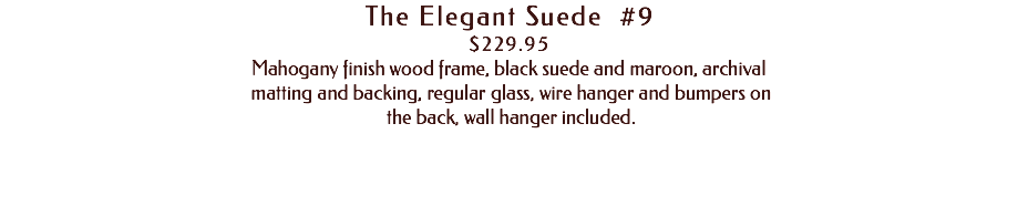 The Elegant Suede #9 $229.95 Mahogany finish wood frame, black suede and maroon, archival matting and backing, regular glass, wire hanger and bumpers on the back, wall hanger included. 