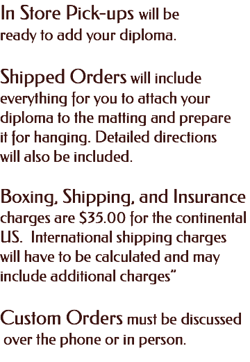In Store Pick-ups will be ready to add your diploma. Shipped Orders will include everything for you to attach your diploma to the matting and prepare it for hanging. Detailed directions will also be included. Boxing, Shipping, and Insurance charges are $35.00 for the continental US. International shipping charges will have to be calculated and may include additional charges” Custom Orders must be discussed over the phone or in person. 